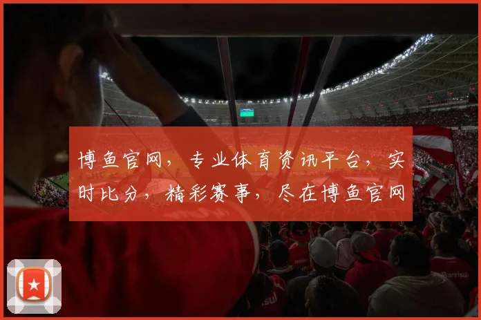 博鱼官网，专业体育资讯平台，实时比分，精彩赛事，尽在博鱼官网，不容错过